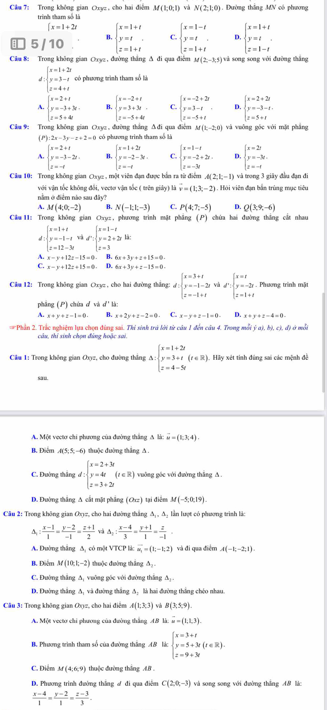 Trong không gian Oxyz, cho hai điểm M(1;0;1) N(2;1;0). Đường thắng MN có phương
trình tham số là
∈t x=1+2t
5/10
B. beginarrayl x=1+t y=t z=1+tendarray. C. beginarrayl x=1-t y=t z=1+tendarray. D. beginarrayl x=1+t y=t z=1-tendarray.
Câu 8: Trong không gian Oxyz, đường thắng Δ đi qua điểm M(2;-3;5) và song song với đường thắng
d: beginarrayl x=1+2t y=3-t z=4+tendarray. có phương trình tham số là
A. beginarrayl x=2+t y=-3+3t. z=5+4tendarray. B. beginarrayl x=-2+t y=3+3t z=-5+4tendarray. C. beginarrayl x=-2+2t y=3-t z=-5+tendarray. . D. beginarrayl x=2+2t y=-3-t. z=5+tendarray.
Câu 9: Trong không gian Oxyz , đường thắng Δđi qua điểm M(1;-2;0) và vuông góc với mặt phắng
(P) 2x-3y-z+2=0 có phương trình tham số là
A. beginarrayl x=2+t y=-3-2t. z=-tendarray. B beginarrayl x=1+2t y=-2-3t. z=-tendarray. C. beginarrayl x=1-t y=-2+2t. z=-3tendarray. D. beginarrayl x=2t y=-3t. z=-tendarray.
Câu 10: Trong không gian Oxyz , một viên đạn được bắn ra từ điểm A(2;1;-1) và trong 3 giây đầu đạn đi
với vận tốc không đổi, vectơ vận tốc ( trên giây) là vector v=(1;3;-2). Hỏi viên đạn bắn trúng mục tiêu
nằm ở điểm nào sau đây?
A. M(4;0;-2) B. N(-1;1;-3) C. P(4;7;-5) D. Q(3;9;-6)
Câu 11: Trong không gian Oxyz, phương trình mặt phẳng (P) chứa hai đường thắng cắt nhau
d :beginarrayl x=1+t y=-1-t z=12-3tendarray. và d':beginarrayl x=1-t y=2+2t z=3endarray. la:
A. x-y+12z-15=0 B. 6x+3y+z+15=0.
C. x-y+12z+15=0. D. 6x+3y+z-15=0.
Câu 12: Trong không gian Oxyz , cho hai đường thắng: d: d:beginarrayl x=3+t y=-1-2t z=-1+tendarray. và d':beginarrayl x=t y=-2t. z=1+tendarray. Phương trình mặt
phẳng (P) chứa đ và d' là:
A. x+y+z-1=0. B. x+2y+z-2=0 C. x-y+z-1=0. D. x+y+z-4=0.
Phần 2. Trắc nghiệm lựa chọn đúng sai. Thí sinh trả lời từ câu 1 đến câu 4. Trong mỗi ja),b),c),d) ở mỗi
câu, thí sinh chọn đúng hoặc sai.
Câu 1: Trong không gian Oxyz, cho đường thắng Delta :beginarrayl x=1+2t y=3+t z=4-5tendarray. (t∈ R) ). Hãy xét tính đúng sai các mệnh đề
sau.
A. Một vectơ chỉ phương của đường thắng Δ là: vector u=(1;3;4).
B. Điểm A(5;5;-6) thuộc đường thắng A .
C. Đường thắng d d:beginarrayl x=2+3t y=4t(t∈ R) z=3+2tendarray. vuông góc với đường thẳng △.
D. Đường thắng Δ cắt mặt phẳng (Oxz tại điểm M(-5;0;19).
Câu 2: Trong không gian Oxyz, cho hai đường thắng Δ₁ , Δ₂ lần lượt có phương trình là:
^ : (x-1)/1 = (y-2)/-1 = (z+1)/2  và △ _2: (x-4)/3 = (y+1)/1 = z/-1 .
A. Đường thắng Δ có một VTCP là: vector u_1=(1;-1;2) và đi qua điểm A(-1;-2;1).
B. Điểm M(10;1;-2) thuộc đường thắng △ _2.
C. Đường thẳng A vuông góc với đường thắng Aạ .
D. Đường thẳng Δ, và đường thẳng Δ là hai đường thẳng chéo nhau.
Câu 3: Trong không gian Oxyz, cho hai điểm A(1;3;3) và B(3;5;9).
A. Một vectơ chỉ phương của đường thắng AB là: vector u=(1;1;3).
B. Phương trình tham số của đường thắng AB là: beginarrayl x=3+t y=5+3t(t∈ R). z=9+3tendarray.
C. Điểm M(4;6;9) thuộc đường thắng AB .
D. Phương trình đường thẳng đ đi qua điểm C(2;0;-3) và song song với đường thẳng AB là:
 (x-4)/1 = (y-2)/1 = (z-3)/3 .