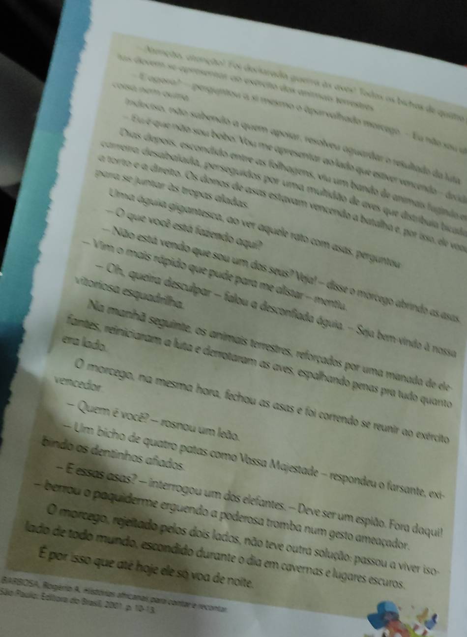 Atunção, atenção! Foi deritrada guerra às aves! Todos os biches de ques
las dovem se apresentor ao exército dos animais terrestras
colsá nem quíra
E agora?- perguntou a si mesmo o aparvalhado morcego. - u não sou e
ndeciso, não sabendo a quem apoiar, resolveu aguardar o resultado da lut
Eu é que não sou bobo. You me apresentar ao lado que estivervencendo - dec
Dias depois, escondido entre as follhagens, viu um bando de animais fuginão
careira desabalada, perseguidos por uma multidão de eves que distríbula bcad
para se juntar às tropas aladas
a torto e a direito. Os donos de asas estavam vencendo a batalha e, por isso, de vo
Uma águia gigantesca, ao ver aquele rato com asas, perguntou
O que você está fazendo aquí?
Não está vendo que sou um dos seus? Veja!  disse o morcego abrindo as asa
-  Vim o mais rápido que pude para me alistar - mentiu
vitoriosa esquadrilha.
- Oh, queira desculpar - falou a desconfiada águia. - Seja bem vindo à nossa
era lado.
Na manhã seguinte, os animais terrestres, reforçados por uma manada de ee
Fantes, reiniciaram a luta e derrotaram as aves, espalhando penas pra tudo quanta
vencedor
O morcego, na mesma hora, fechou as asas e foi correndo se reunir ao exército
- Quem é você? - rosnou um leão.
bindo os dentinhos añados
-   Um bi ho de quatro patas como Vossa Majestade - respondeu o arsante x
— E essas asas? — interrogou um dos elefantes. — Deve ser um espião. Fora daquil
berrou o paquiderme erguendo a poderosa tromba num gesto ameaçador.
O morcego, rejeitado pelos dois lados, não teve outra solução: passou a viver iso
lado de todo mundo, escondido durante o dia em cavernas e lugares escuros
É por isso que até hoje ele só voa de noite.
BARBIOSA, Rogério A. Histórias africanas para contar e recontar
Sãlo Paulo: Editora do Brasil, 2001. p. 10-13.