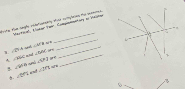 Write the angle relationship that completes the sentence. 
Vertical, Linear Pair, Complementary or Neither 
_ 
_ 
3. ∠ EFA and ∠ AFB are_ 
A. ∠ KGC and ∠ DGC are_ 
5. ∠ BFG and ∠ EFJ are 
6. ∠ EFI and ∠ JFI are
R
G