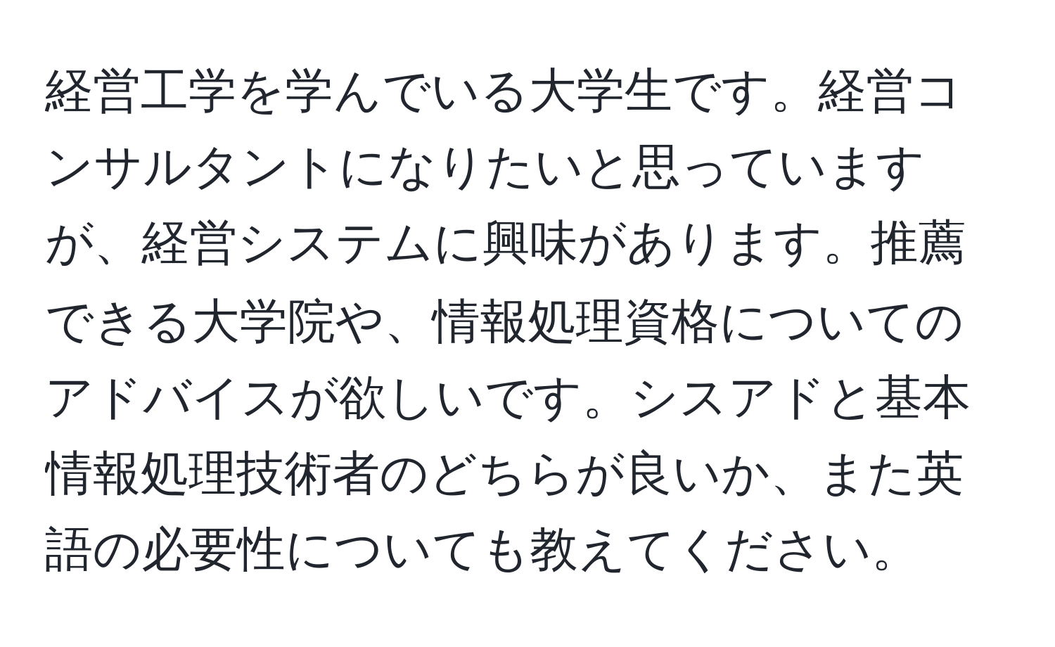 経営工学を学んでいる大学生です。経営コンサルタントになりたいと思っていますが、経営システムに興味があります。推薦できる大学院や、情報処理資格についてのアドバイスが欲しいです。シスアドと基本情報処理技術者のどちらが良いか、また英語の必要性についても教えてください。