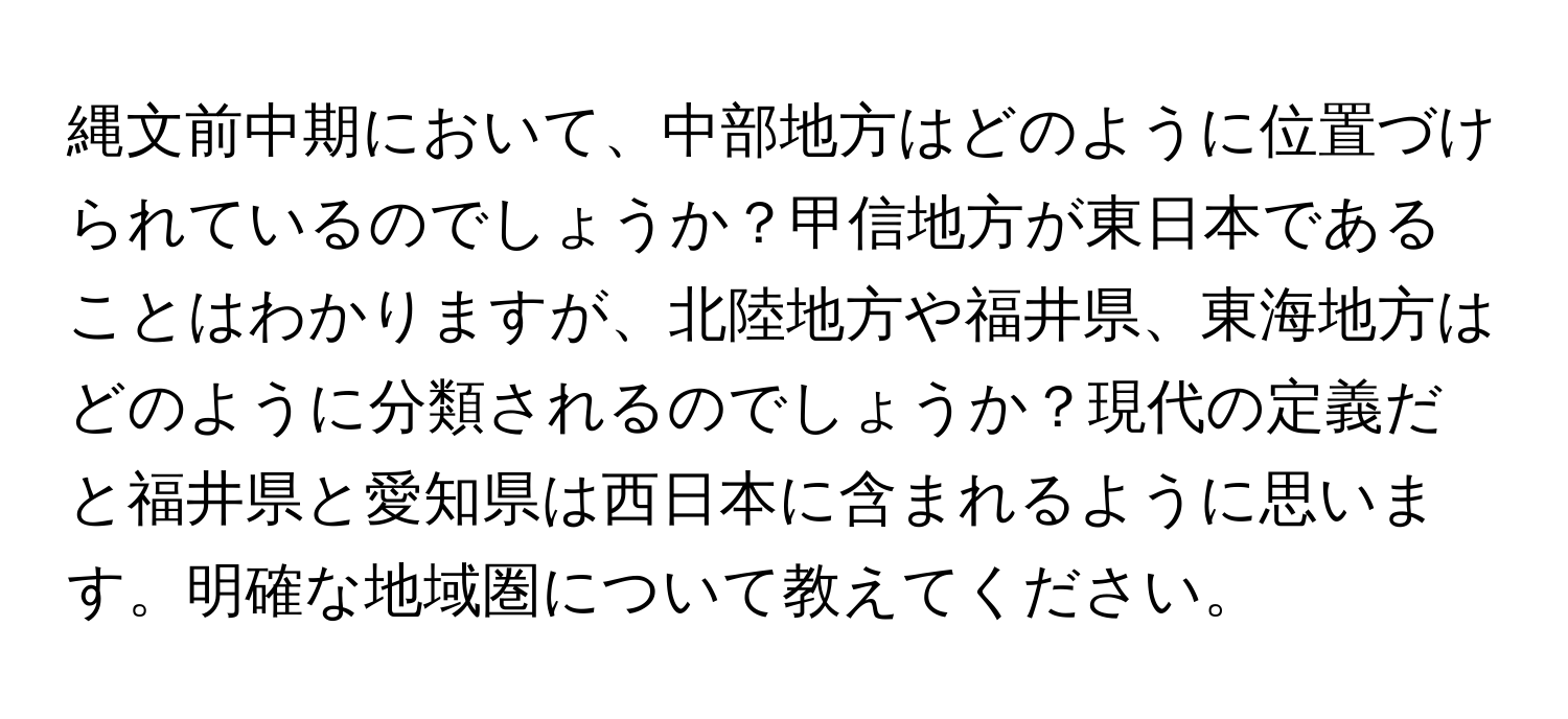 縄文前中期において、中部地方はどのように位置づけられているのでしょうか？甲信地方が東日本であることはわかりますが、北陸地方や福井県、東海地方はどのように分類されるのでしょうか？現代の定義だと福井県と愛知県は西日本に含まれるように思います。明確な地域圏について教えてください。