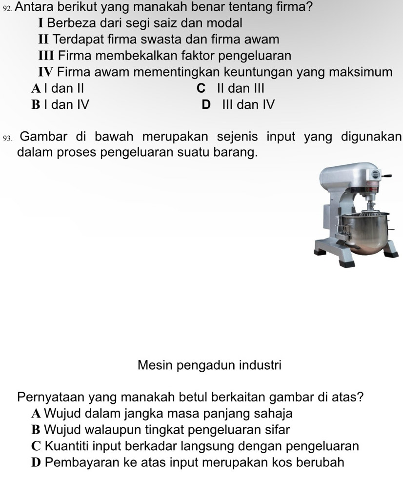 Antara berikut yang manakah benar tentang firma?
I Berbeza dari segi saiz dan modal
II Terdapat firma swasta dan firma awam
III Firma membekalkan faktor pengeluaran
IV Firma awam mementingkan keuntungan yang maksimum
A l dan II C II dan III
B I dan IV D III dan IV
9. Gambar di bawah merupakan sejenis input yang digunakan
dalam proses pengeluaran suatu barang.
Mesin pengadun industri
Pernyataan yang manakah betul berkaitan gambar di atas?
A Wujud dalam jangka masa panjang sahaja
B Wujud walaupun tingkat pengeluaran sifar
C Kuantiti input berkadar langsung dengan pengeluaran
D Pembayaran ke atas input merupakan kos berubah