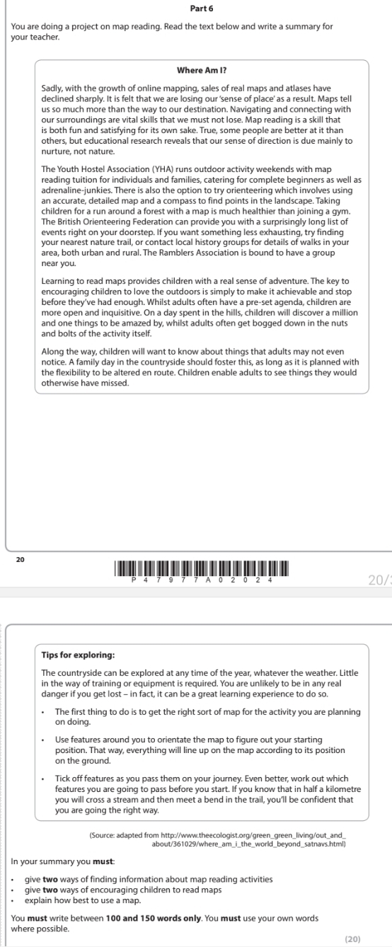 You are doing a project on map reading. Read the text below and write a summary for
your teacher.
Where Am I?
Sadly, with the growth of online mapping, sales of real maps and atlases have
declined sharply. It is felt that we are losing our 'sense of place' as a result. Maps tell
us so much more than the way to our destination. Navigating and connecting with
our surroundings are vital skills that we must not lose. Map reading is a skill that
is both fun and satisfying for its own sake. True, some people are better at it than
others, but educational research reveals that our sense of direction is due mainly to
nurture, not nature
The Youth Hostel Association (YHA) runs outdoor activity weekends with map
reading tuition for individuals and families, catering for complete beginners as well as
adrenaline-junkies. There is also the option to try orienteering which involves using
an accurate, detailed map and a compass to find points in the landscape. Taking
children for a run around a forest with a map is much healthier than joining a gym.
The British Orienteering Federation can provide you with a surprisingly long list of
events right on your doorstep. If you want something less exhausting, try finding
your nearest nature trail, or contact local history groups for details of walks in your
area, both urban and rural. The Ramblers Association is bound to have a group
near you
Learning to read maps provides children with a real sense of adventure. The key to
encouraging children to love the outdoors is simply to make it achievable and stop
before they've had enough. Whilst adults often have a pre-set agenda, children are
more open and inquisitive. On a day spent in the hills, children will discover a million
and one things to be amazed by, whilst adults often get bogged down in the nuts
and bolts of the activity itself.
Along the way, children will want to know about things that adults may not even
notice. A family day in the countryside should foster this, as long as it is planned with
the flexibility to be altered en route. Children enable adults to see things they would
otherwise have missed.
20
A 0 2 2 20/
Tips for exploring:
The countryside can be explored at any time of the year, whatever the weather. Little
in the way of training or equipment is required. You are unlikely to be in any real
danger if you get lost - in fact, it can be a great learning experience to do so.
The first thing to do is to get the right sort of map for the activity you are planning
on doing.
Use features around you to orientate the map to figure out your starting
position. That way, everything will line up on the map according to its position
on the ground
Tick off features as you pass them on your journey. Even better, work out which
features you are going to pass before you start. If you know that in half a kilometre
you will cross a stream and then meet a bend in the trail, you'll be confident that
you are going the right wa  
In your summary you must
give two ways of finding information about map reading activities
give two ways of encouraging children to read maps
explain how best to use a map.
You must write between 100 and 150 words only. You must use your own words
where possible.
(20)