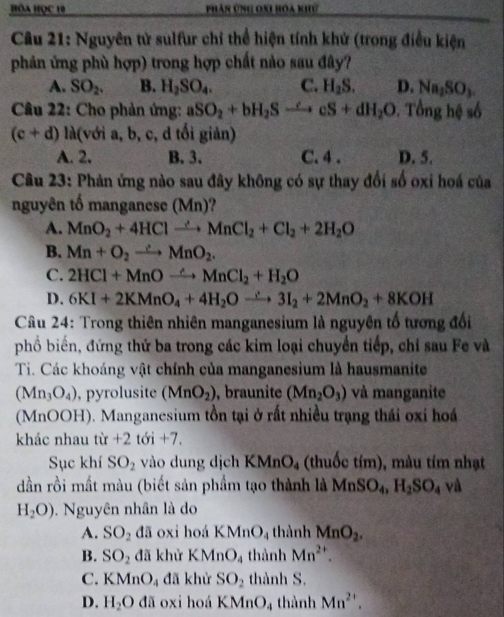 Hòa Học 19 Phân ứnh oni hóa khư
Câu 21: Nguyên tử sulfur chỉ thể hiện tính khử (trong điều kiện
phản ứng phù hợp) trong hợp chất nảo sau đây?
A. SO_2. B. H_2SO_4. C. H_2S. D. Na_2SO_3.
Câu 22: Cho phản ứng: aSO_2+bH_2Sto cS+dH_2O. Tổng hệ số
(c+d)ld(voia,b, c, d tối giản)
A. 2. B. 3. C. 4 . D. 5.
Câu 23: Phản ứng nào sau đây không có sự thay đổi số oxi hoá của
nguyên tố manganese (Mn)?
A. MnO_2+4HClto MnCl_2+Cl_2+2H_2O
B. Mn+O_2to MnO_2.
C. 2HCl+MnOxrightarrow ∴ MnCl_2+H_2O
D. 6KI+2KMnO_4+4H_2Oxrightarrow ∴ 3I_2+2MnO_2+8KOH
Câu 24: Trong thiên nhiên manganesium là nguyên tổ tương đổi
phổố biển, đứng thứ ba trong các kim loại chuyển tiếp, chỉ sau Fe và
Ti. Các khoáng vật chính của manganesium là hausmanite
(Mn_3O_4) ,  pyrolusite (MnO_2) , braunite (Mn_2O_3) và manganite
(MnOOH). Manganesium tồn tại ở rất nhiều trạng thái oxi hoá
khác nhau tir+2 tới +7.
Sục khí SO_2 vào dung dịch KMnO_4 (thuốc tím), màu tím nhạt
dần rồi mất màu (biết sản phẩm tạo thành là MnSO_4,H_2SO_4 và
H_2O). Nguyên nhân là do
A. SO_2 đã oxi hoá KMnO_4 thành MnO_2.
B. SO_2 đã khử KMnO_4 thành Mn^(2+).
C. KMnO_4 đã khử SO_2 thành S.
D. H_2O [] ã oxi hoá KMnO_4 thành Mn^(2+).