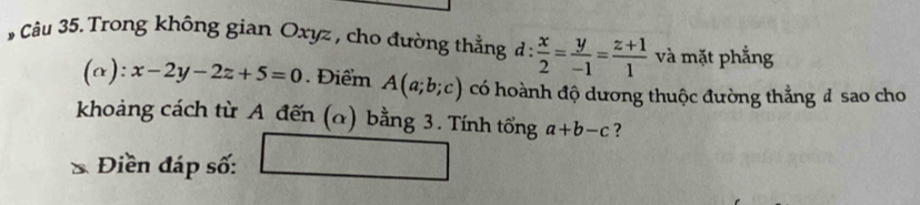 Trong không gian Oxyz , cho đường thẳng d: x/2 = y/-1 = (z+1)/1  và mặt phẳng 
(a): x-2y-2z+5=0. Điểm A(a;b;c) có hoành độ dương thuộc đường thẳng đ sao cho 
khoảng cách từ A đến (α) bằng 3. Tính tổng a+b-c ? 
Điền đáp số: