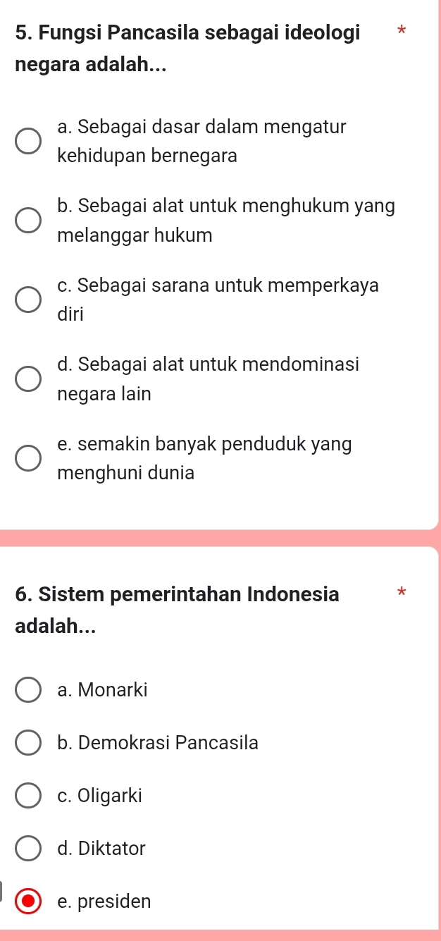 Fungsi Pancasila sebagai ideologi *
negara adalah...
a. Sebagai dasar dalam mengatur
kehidupan bernegara
b. Sebagai alat untuk menghukum yang
melanggar hukum
c. Sebagai sarana untuk memperkaya
diri
d. Sebagai alat untuk mendominasi
negara lain
e. semakin banyak penduduk yang
menghuni dunia
6. Sistem pemerintahan Indonesia *
adalah...
a. Monarki
b. Demokrasi Pancasila
c. Oligarki
d. Diktator
e. presiden