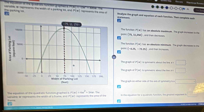 ay Mera Hela losary Maguelanget Ramurez
The equazon of the quadratic functon graphed Is P(W 11
the parking lot.
I m Doe
variable w represencs the wiith of a parking lot, and P(w) represents the area of Analyze the graph and equation of each function. Then complete each
5
statement.
The function P(w) has an absolute maximum . The graph increases to the
point (75,11,250) , and then decreases.
The function
F(w) has an absolute minimum . The graph decreases to the
point (-4.25,-72.25) , and then increases.
a
The graph of P(w) is symmetric about the line x=□.
The graph of F(w) is symmetric about the line x=□.
The graph on either side of the axis of symmetry is a □ 
a
The equation of the quadratic function graphed is F(w)=4w^2+34w. The
vanable w represents the width of a frame, and F(w) represents the area of the In the equation for a quadratic function, the greatest exponent is □°  3/4 
Brame
I
# aa Lemga ''' r