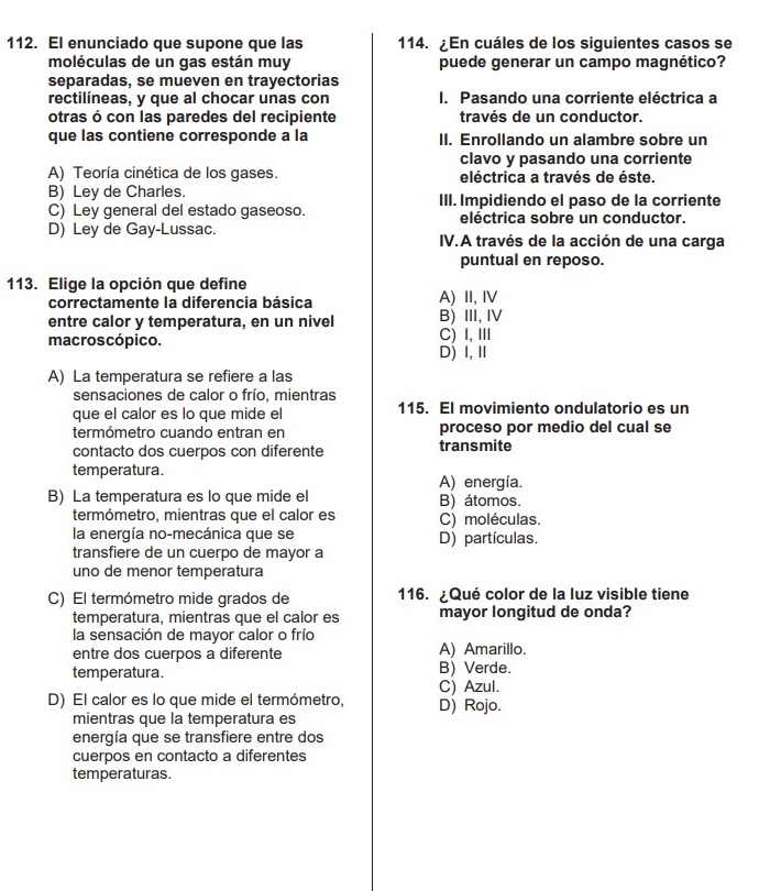 El enunciado que supone que las 114. ¿En cuáles de los siguientes casos se
moléculas de un gas están muy puede generar un campo magnético?
separadas, se mueven en trayectorias
rectilíneas, y que al chocar unas con I. Pasando una corriente eléctrica a
otras ó con las paredes del recipiente través de un conductor.
que las contiene corresponde a la II. Enrollando un alambre sobre un
clavo y pasando una corriente
A) Teoría cinética de los gases. eléctrica a través de éste.
B) Ley de Charles. III. Impidiendo el paso de la corriente
C) Ley general del estado gaseoso. eléctrica sobre un conductor.
D) Ley de Gay-Lussac. IV.A través de la acción de una carga
puntual en reposo.
113. Elige la opción que define
correctamente la diferencia básica A) II, ⅣV
entre calor y temperatura, en un nivel B) Ⅲ,Ⅳ
macroscópico. C) I,Ⅲ
D) Ⅰ,Ⅱ
A) La temperatura se refiere a las
sensaciones de calor o frío. mientras
que el calor es lo que mide el 115. El movimiento ondulatorio es un
termómetro cuando entran en proceso por medio del cual se
contacto dos cuerpos con diferente transmite
temperatura. A) energía.
B) La temperatura es lo que mide el B) átomos.
termómetro, mientras que el calor es C) moléculas.
la energía no-mecánica que se D) partículas.
transfiere de un cuerpo de mayor a
uno de menor temperatura
C) El termómetro mide grados de 116. ¿Qué color de la luz visible tiene
temperatura, mientras que el calor es mayor longitud de onda?
la sensación de mayor calor o frío
entre dos cuerpos a diferente A) Amarillo.
temperatura. B) Verde.
C) Azul.
D) El calor es lo que mide el termómetro, D) Rojo.
mientras que la temperatura es
energía que se transfiere entre dos
cuerpos en contacto a diferentes
temperaturas.