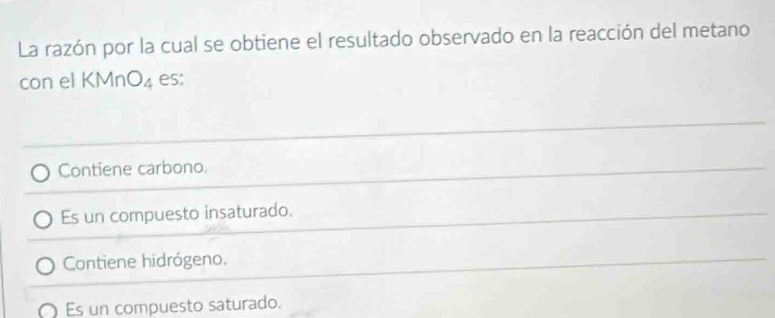 La razón por la cual se obtiene el resultado observado en la reacción del metano
con el KMn O_4 es:
Contiene carbono.
Es un compuesto insaturado.
Contiene hidrógeno.
Es un compuesto saturado.