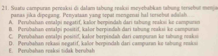 Suatu campuran pereaksi di dalam tabung reaksi meyebabkan tabung tersebut menja
panas jika dipegang. Penyataan yang tepat mengenai hal tersebut adalah…
A. Perubahan entalpi negatif, kalor berpindah dari tabung reaksi ke campuran
B. Perubahan entalpi positif, kalor berpindah dari tabung reaksi ke campuran
C. Perubahan entalpi positif, kalor berpindah dari campuran ke tabung reaksi
D. Perubahan rekasi negatif, kalor berpindah dari campuran ke tabung reaksi
E. Perubahan reaksi tidak berubah