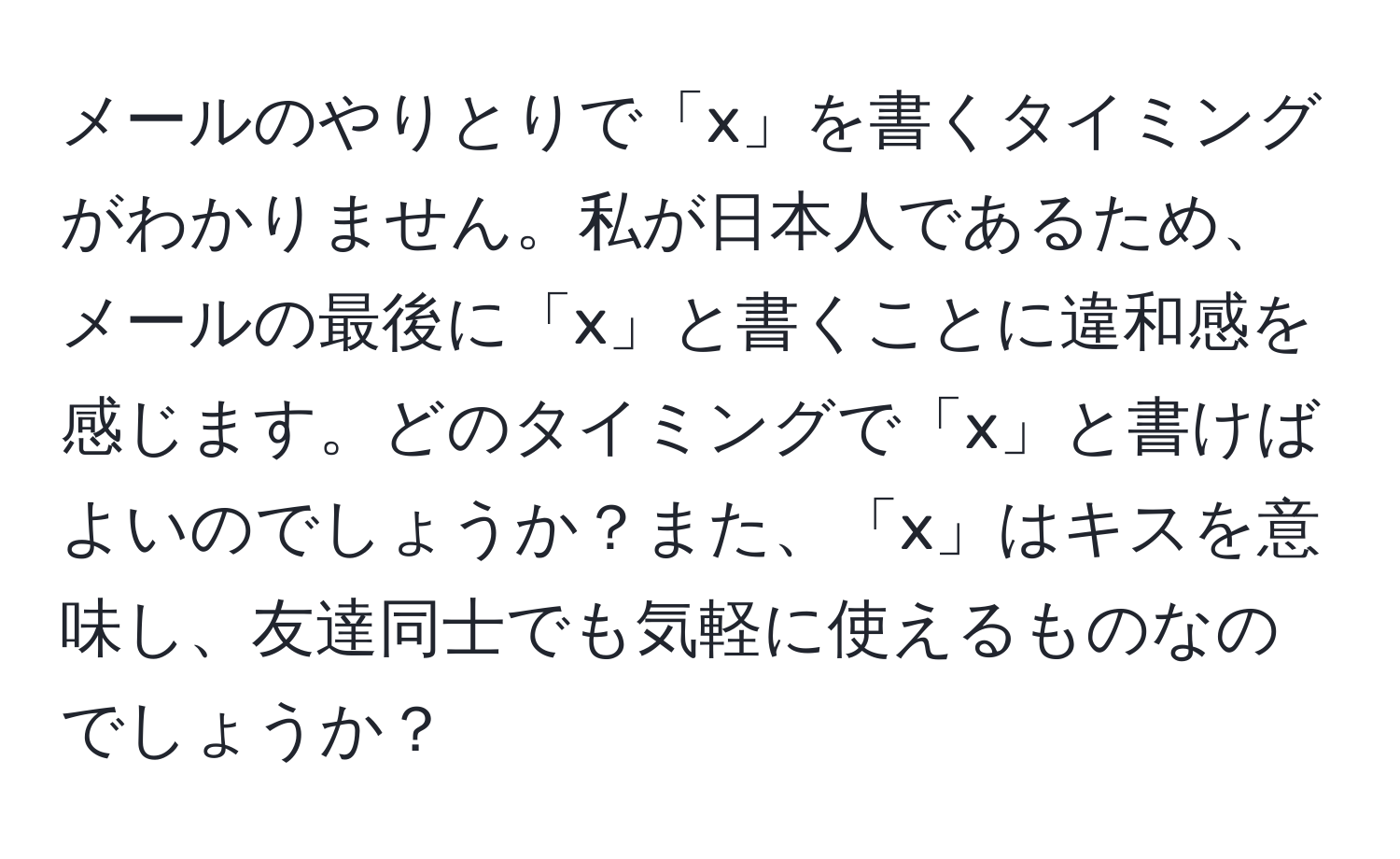 メールのやりとりで「x」を書くタイミングがわかりません。私が日本人であるため、メールの最後に「x」と書くことに違和感を感じます。どのタイミングで「x」と書けばよいのでしょうか？また、「x」はキスを意味し、友達同士でも気軽に使えるものなのでしょうか？