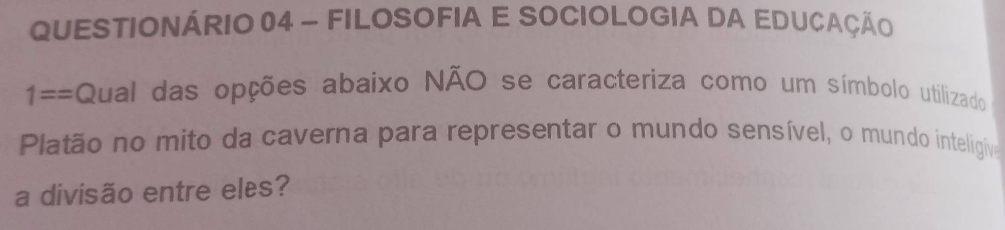 QUESTIONÁRIO 04 - FILOSOFIA E SOCIOLOGIA DA EDUCAÇÃo 
1== Qual das opções abaixo NÃO se caracteriza como um símbolo utilizado 
Platão no mito da caverna para representar o mundo sensível, o mundo inteligiva 
a divisão entre eles?