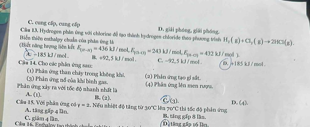 C. cung cấp, cung cấp D. giải phóng, giải phóng.
Câu 13. Hydrogen phản ứng với chlorine để tạo thành hydrogen chloride theo phương trình H_2(g)+Cl_2(g)to 2HCl(g). 
Biến thiên enthalpy chuẩn của phản ứng là
(Biết năng hrợng liên kết E_(H-H)=436kJ/mol, E_(Cl-Cl)=243kJ/mol, E_(H-Cl)=432kJ/mol) B. +92, 5 kJ / mol. C. -92, 5 kJ / mol.
A. ~185 kJ /mol.
Cậu 14. Cho các phản ứng sau:
D. +185 kJ / mol.
(1) Phản ứng than cháy trong không khí. (2) Phản ứng tạo gỉ sắt.
(3) Phản ứng nổ của khí bình gas. (4) Phản ứng lên men rượu.
Phản ứng xảy ra với tốc độ nhanh nhất là
A. (1). B. (2). C. (3). D. (4).
Câu-15. Với phản ứng có Y=2. Nếu nhiệt độ tăng từ 30°C lên 70°C thì tốc độ phản ứng
A. tăng gấp 4 lần. B. tăng gấp 8 lần.
C. giảm 4 lần.
Câu 16. Enthalpy tạo thành chi D. tăng gấp 16 lần.