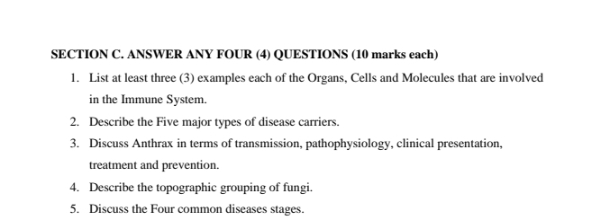 ANSWER ANY FOUR (4) QUESTIONS (10 marks each) 
1. List at least three (3) examples each of the Organs, Cells and Molecules that are involved 
in the Immune System. 
2. Describe the Five major types of disease carriers. 
3. Discuss Anthrax in terms of transmission, pathophysiology, clinical presentation, 
treatment and prevention. 
4. Describe the topographic grouping of fungi. 
5. Discuss the Four common diseases stages.