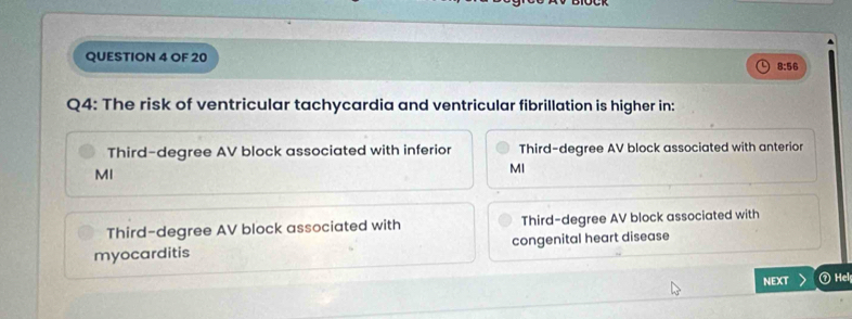 OF 20 8:56
Q4: The risk of ventricular tachycardia and ventricular fibrillation is higher in:
Third-degree AV block associated with inferior Third-degree AV block associated with anterior
MI
MI
Third-degree AV block associated with Third-degree AV block associated with
myocarditis congenital heart disease
NEXT ⑦ Hel