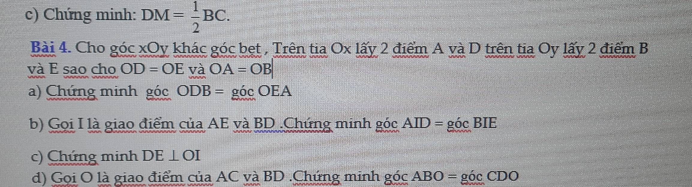 Chứng minh: DM= 1/2 BC. 
Bài 4. Cho góc xOy khác góc bẹt , Trên tia O* 1hat ay2 điểm A và D trên tia Oy lấy 2 điểm B
và E sao cho OD=OE và OA=OB|
a) Chứng minh gdot 0C ODB=gicOEA
b) Gọi I là giao điểm của AE và BD.Chứng minh gocAID=gocBIE
c) Chứng minh DE⊥ OI
d) Gọi O là giao điểm của AC và BD.Chứng minh gocABO=gocCDO