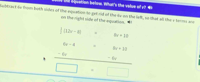 Dive the equation below. What's the value of v? 
Subtract 6v from both sides of the equation to get rid of the 6v on the left, so that all the v terms are 
on the right side of the equation.
 1/2 (12v-8) = 8v+10
6v-4 □  = 8v+10
- 6v - 6v