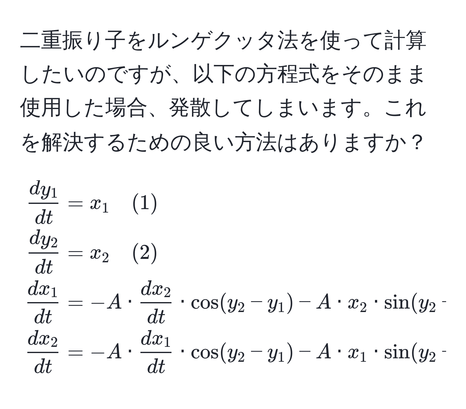 二重振り子をルンゲクッタ法を使って計算したいのですが、以下の方程式をそのまま使用した場合、発散してしまいます。これを解決するための良い方法はありますか？  
[
beginalign*
 dy_1/dt  &= x_1 quad (1) 
 dy_2/dt  &= x_2 quad (2) 
 dx_1/dt  &= -A ·  dx_2/dt  · cos(y_2 - y_1) - A · x_2 · sin(y_2 - y_1) - U_1 quad (3) 
 dx_2/dt  &= -A ·  dx_1/dt  · cos(y_2 - y_1) - A · x_1 · sin(y_2 - y_1) - U_2 quad (4) 
endalign*
]