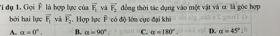 Ví dụ 1. Gọi vector F là hợp lực của vector F_1 và vector F_2 đồng thời tác dụng vào một vật và α là góc hợp
bởi hai lực vector F_1 và vector F_2. Hợp lực F có độ lớn cực đại khi
A. alpha =0°. B. alpha =90°. C. alpha =180°. D. alpha =45°.