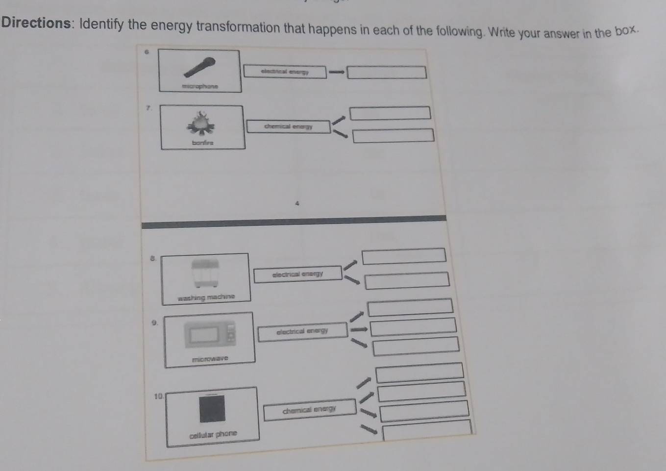 Directions: Identify the energy transformation that happens in each of the following. Write your answer in the box. 
6 
elecincal energy 
microphane 
7. 
chemical enorgy 
bonfire 
8. 
electrical energy 
washing machine 
9. 
electrical energy 
microviave 
10. 
chemical energy 
cellutar phone