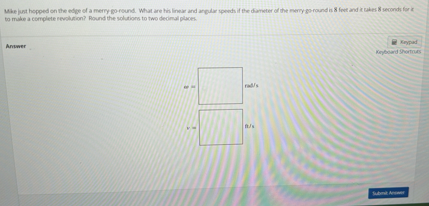 Mike just hopped on the edge of a merry-go-round. What are his linear and angular speeds if the diameter of the merry-go-round is 8 feet and it takes 8 seconds for it
to make a complete revolution? Round the solutions to two decimal places.
Answer Keypad
Keyboard Shortcuts
omega = rad/s
Submit Answer