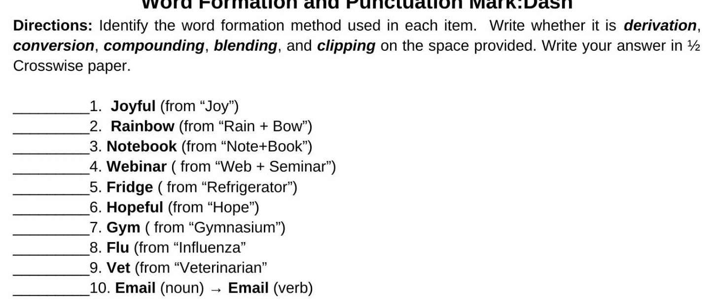 Word Formation and Punctuation Mark:Dash 
Directions: Identify the word formation method used in each item. Write whether it is derivation, 
conversion, compounding, blending, and clipping on the space provided. Write your answer in ½
Crosswise paper. 
_1. Joyful (from “Joy”) 
_2. Rainbow (from “Rain + Bow”) 
_3. Notebook (from “Note+Book”) 
_4. Webinar ( from “Web + Seminar”) 
_5. Fridge ( from “Refrigerator”) 
_6. Hopeful (from “Hope”) 
_7. Gym ( from “Gymnasium”) 
_8. Flu (from “Influenza” 
_9. Vet (from “Veterinarian” 
_10. Email (noun) → Email (verb)