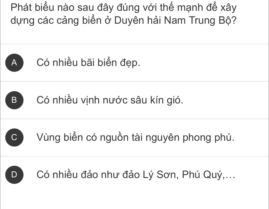 Phát biểu nào sau đây đúng với thế mạnh để xây
dựng các cảng biển ở Duyên hải Nam Trung Bộ?
A Có nhiều bãi biển đẹp.
B Có nhiều vịnh nước sâu kín gió.
C ) Vùng biển có nguồn tài nguyên phong phú.
D) Có nhiều đảo như đảo Lý Sơn, Phú Quý,...