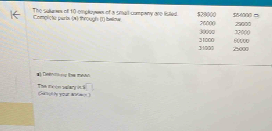 The salaries of 10 employees of a small company are listed. $28000 S64000 。
Complete parts (a) through (T) below.
26000 29000
30000 32000
31000 60000
31000 25000
a)) Determine the mean.
The mean salary is 5 □. 
(Simplify your answer)