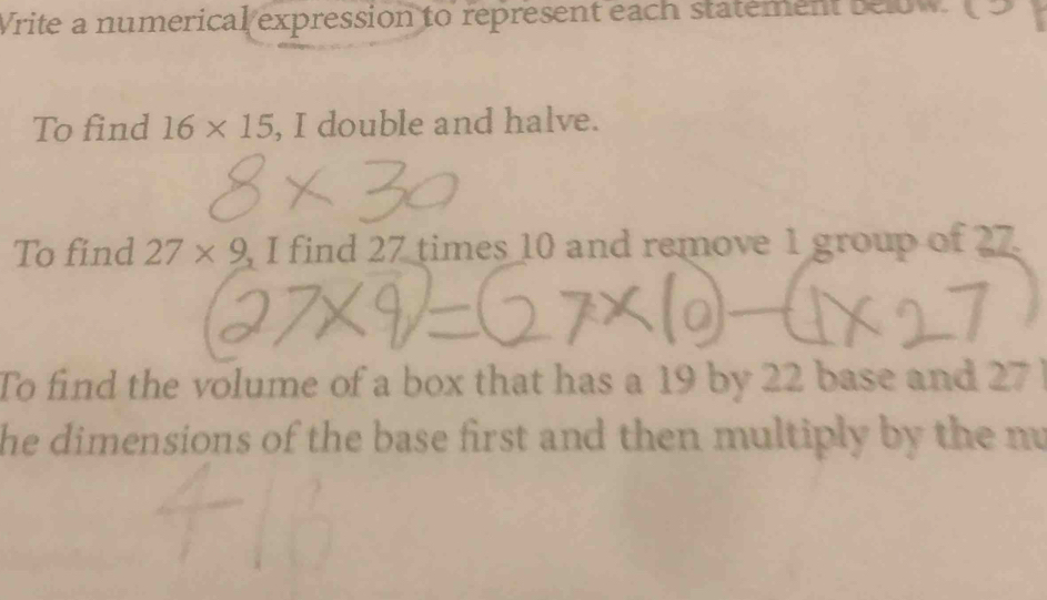 Write a numerical expression to represent each statement below 
To find 16* 15 , I double and halve. 
To find 27* 9 , I find 27 times 10 and remove 1 group of 27
To find the volume of a box that has a 19 by 22 base and 27
he dimensions of the base first and then multiply by the nu