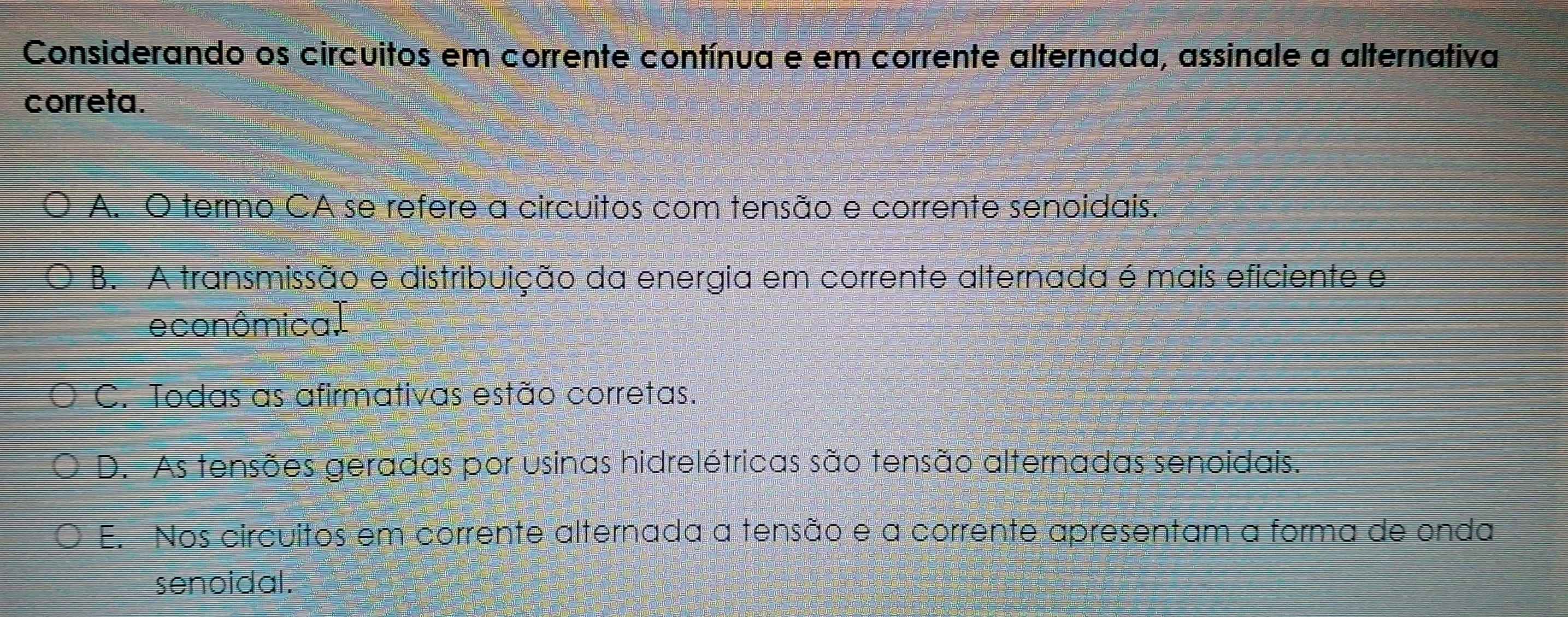 Considerando os circuitos em corrente contínua e em corrente alternada, assinale a alternativa
correta.
A. O termo CA se refere a circuitos com tensão e corrente senoidais.
B. A transmissão e distribuição da energia em corrente alternada é mais eficiente e
econômica.
C. Todas as afirmativas estão corretas.
D. As tensões geradas por usinas hidrelétricas são tensão alternadas senoidais.
E. Nos circuitos em corrente alternada a tensão e a corrente apresentam a forma de onda
senoidal.