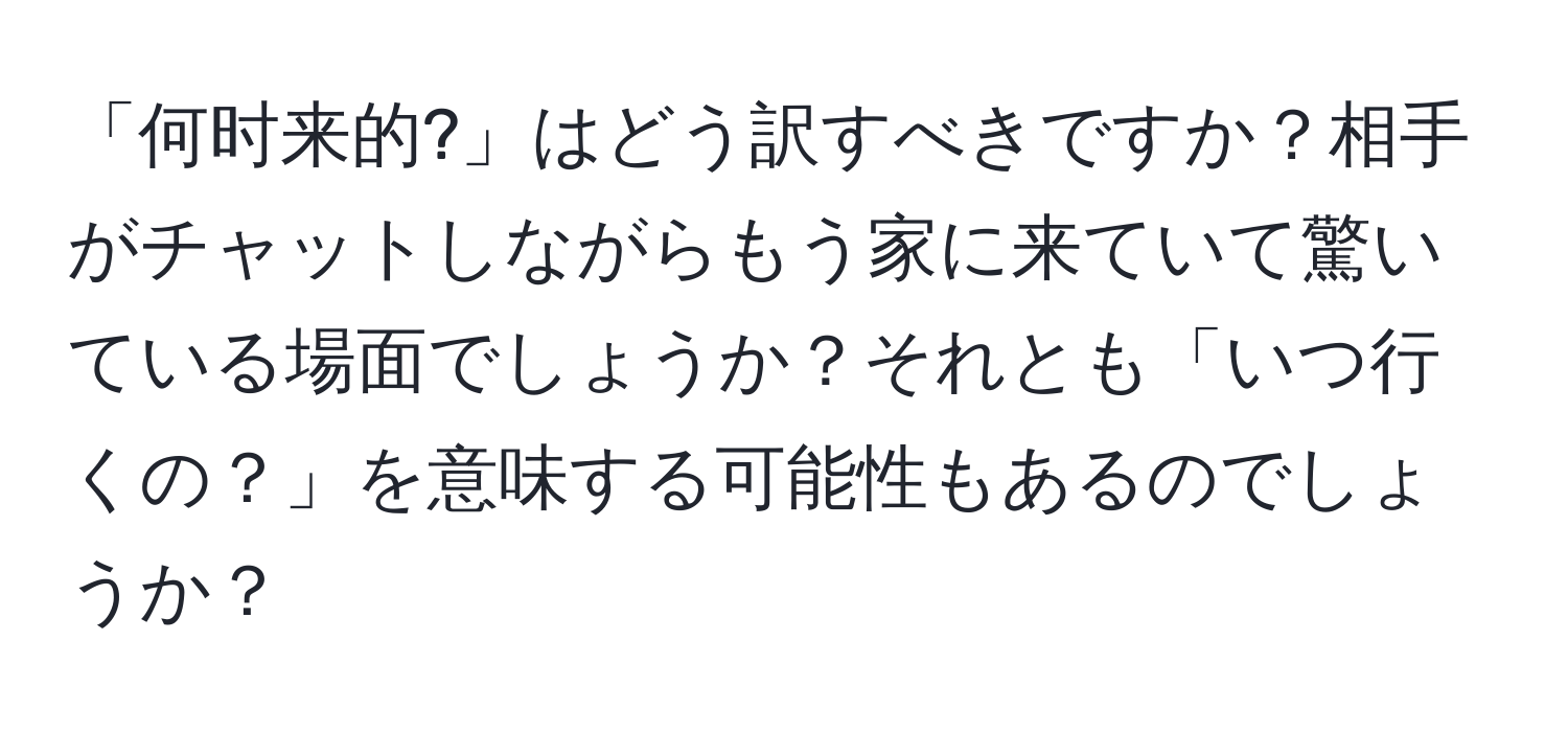 「何时来的?」はどう訳すべきですか？相手がチャットしながらもう家に来ていて驚いている場面でしょうか？それとも「いつ行くの？」を意味する可能性もあるのでしょうか？