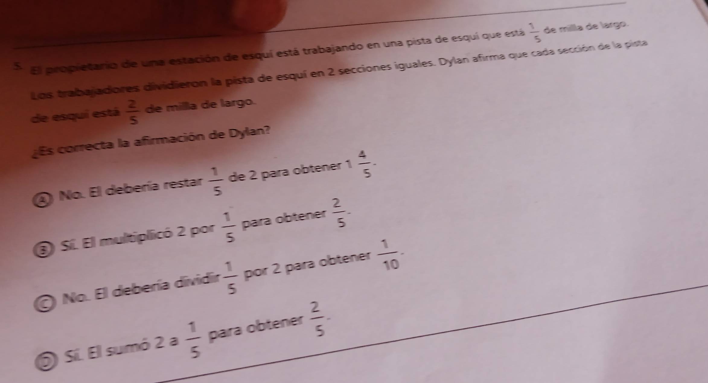 Ei propietario de una estación de esquí está trabajando en una pista de esquí que está  1/5  de milla de largo.
Los trabajadores dividieron la pista de esquí en 2 secciones iguales. Dylan afirma que cada sección de la pista
de esquí está  2/5  de milla de largo.
¿Es correcta la afirmación de Dylan?
④ No. El debería restar  1/5  de 2 para obtener 1 4/5 .
③ Sí. El multiplicó 2 por  1/5  para obtener  2/5 -
O No. El debería dividir  1/5  por 2 para obtener  1/10 -
S Sí. El sumó 2 a  1/5  para obtener  2/5 .
