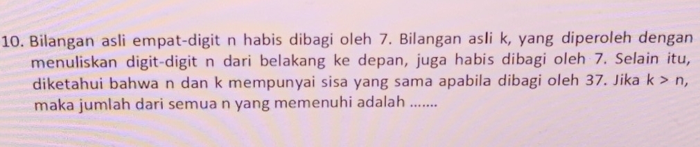 Bilangan asli empat-digit n habis dibagi oleh 7. Bilangan asli k, yang diperoleh dengan 
menuliskan digit-digit n dari belakang ke depan, juga habis dibagi oleh 7. Selain itu, 
diketahui bahwa n dan k mempunyai sisa yang sama apabila dibagi oleh 37. Jika k>n, 
maka jumlah dari semua n yang memenuhi adalah .....