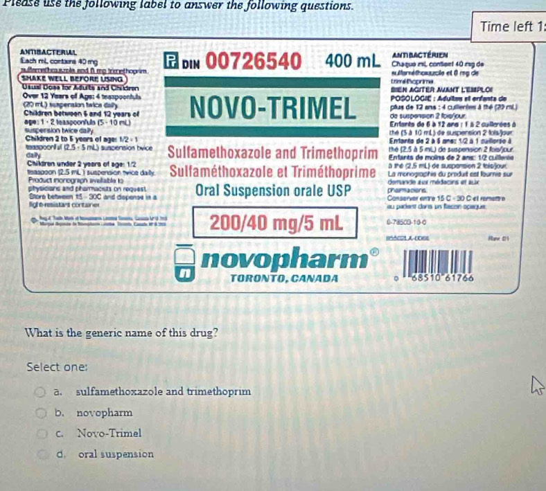 Please use the following label to answer the following questions.
Time left 1:
ANTISACTERIAL 400 mL ant bactérien
Each ml, contans 40 mg bin 00726540 Chaquo rsl content 40 rsg de
sulferethc s mla and β mp trimethoprim .  éforéfhcaucle et 8 rog de
SHAKE WELL BEFORE USING tsml Roprima
Ususl Doss for Adults and Chidren Sien agiter aant l'emploi
Over 12 Years off Age: 4 teaspoontuls  POSOLOGIE : Adultas el erfanta de
(20 mL) suspension twice dally NOVO-TRIMEL de suspénsión 2 foie/our plus de 12 ans : 4 cullertes à thé (29 mi.)
Children between 5 and 12 years of
age: 1 · 2 teaspoonfula (5- 10 mL)  Enfants de 6 à 12 ans : 1 à 2 cullerées à
suspersion twice dally the (5 à 10 mL) de suspension 2 fois/jour
Children 2 to 5 years of ages 1/2=1 Entanto de 2 à 5 anes 1/2 à 1 suillorse à
taaspoonful (2.5 · 5 mL) suspension bvice thé (2,5 à 5 miL) de suspension 2 fois/jour
caily Sulfamethoxazole and Trimethoprim  Entarts de moîns de 2 ans: 1/2 cuierée
a the (2.5 mL) de susponsion 2 tols)our
Chilären under 2 years of age: 1/2  Sulfaméthoxazole et Triméthoprime La monogaphis du produit est lournie sur
teaspoon (2.5 mL ) suspension tvice dally
Prodvct inonogrion aelable la demande aux médacins et alix
physicians and pharmacists on request Oral Suspension orale USP phamacions
Storo between 15 -30C and dispense in a Conserver enre 5C=30 C et ramet
lighe resistars container au padent dars un Racón opaque.
Marpu depouse to Inptinn Lunbe, Tivan Canat et à 205 200/40 mg/5 mL 0-78503-10-0
Nuw 01
novopharm
n TORONTO, CANADA 。 685 10 61766
What is the generic name of this drug?
Select one:
a sulfamethoxazole and trimethoprim
b. novopharm
c. Novo-Trimel
d oral suspension