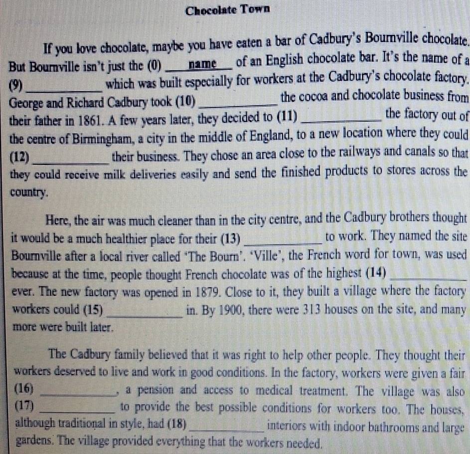 Chocolate Town 
If you love chocolate, maybe you have eaten a bar of Cadbury's Bournville chocolate 
But Bournville isn't just the (0) ____name___ of an English chocolate bar. It's the name of a 
(9)_ which was built especially for workers at the Cadbury's chocolate factory 
the cocoa and chocolate business from 
George and Richard Cadbury took (10)_ the factory out of 
their father in 1861. A few years later, they decided to (11)_ 
the centre of Birmingham, a city in the middle of England, to a new location where they could 
(12)_ their business. They chose an area close to the railways and canals so that 
they could receive milk deliveries easily and send the finished products to stores across the 
country. 
Here, the air was much cleaner than in the city centre, and the Cadbury brothers thought 
it would be a much healthier place for their (13) _to work. They named the site 
Bournville after a local river called ‘The Bourn’. ‘Ville’, the French word for town, was used 
because at the time, people thought French chocolate was of the highest (14)_ 
ever. The new factory was opened in 1879. Close to it, they built a village where the factory 
workers could (15) _in. By 1900, there were 313 houses on the site, and many 
more were built later. 
The Cadbury family believed that it was right to help other people. They thought their 
workers deserved to live and work in good conditions. In the factory, workers were given a fair 
(16) _, a pension and access to medical treatment. The village was also 
(17) _to provide the best possible conditions for workers too. The houses. 
although traditional in style, had (18) _interiors with indoor bathrooms and large 
gardens. The village provided everything that the workers needed.