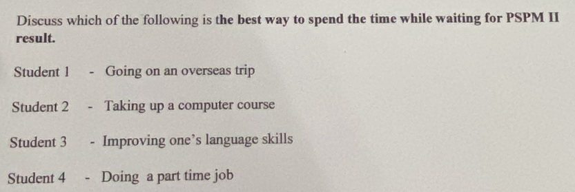 Discuss which of the following is the best way to spend the time while waiting for PSPM II
result.
Student 1 -Going on an overseas trip
Student 2 - Taking up a computer course
Student 3 Improving one’s language skills
Student 4 - Doing a part time job