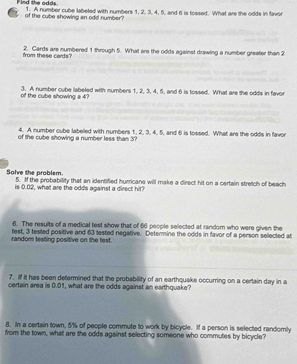Find the odds. 
1. A number cube labeled with numbers 1, 2, 3, 4, 5, and 6 is tossed. What are the odds in favor 
of the cube showing an odd number? 
2. Cards are numbered 1 through 5. What are the odds against drawing a number greater than 2
from these cards? 
3. A number cube labeled with numbers 1, 2, 3, 4, 5, and 6 is tossed. What are the odds in favor 
of the cube showing a 4? 
4. A number cube labeled with numbers 1, 2, 3, 4, 5, and 6 is tossed. What are the odds in favor 
of the cube showing a number less than 3? 
Solve the problem. 
5. If the probability that an identified hurricane will make a direct hit on a certain stretch of beach 
is 0.02, what are the odds against a direct hit? 
6. The results of a medical test show that of 66 people selected at random who were given the 
test, 3 tested positive and 63 tested negative. Determine the odds in favor of a person selected at 
random testing positive on the test. 
7. If it has been determined that the probability of an earthquake occurring on a certain day in a 
certain area is 0.01, what are the odds against an earthquake? 
8. In a certain town, 5% of people commute to work by bicycle. If a person is selected randomly 
from the town, what are the odds against selecting someone who commutes by bicycle?