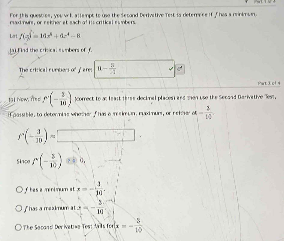 61 4 
For this question, you will attempt to use the Second Derivative Test to determine if f has a minimum, 
maximum, or neither at each of its critical numbers. 
Let f(x)=16x^5+6x^4+8. 
(a) Find the critical numbers of f. 
The critical numbers of f are: 0, - 3/10 
√ x
Part 2 of 4 
(b) Now, find f''(- 3/10 ) (correct to at least three decimal places) and then use the Second Derivative Test, 
if possible, to determine whether f has a minimum, maximum, or neither at - 3/10 .
f''(- 3/10 )approx □. 
Since f''(- 3/10 ) ? ○ 0, 
f has a minimum at x=- 3/10 .
f has a maximum at x=- 3/10 . 
The Second Derivative Test fails for x=- 3/10 