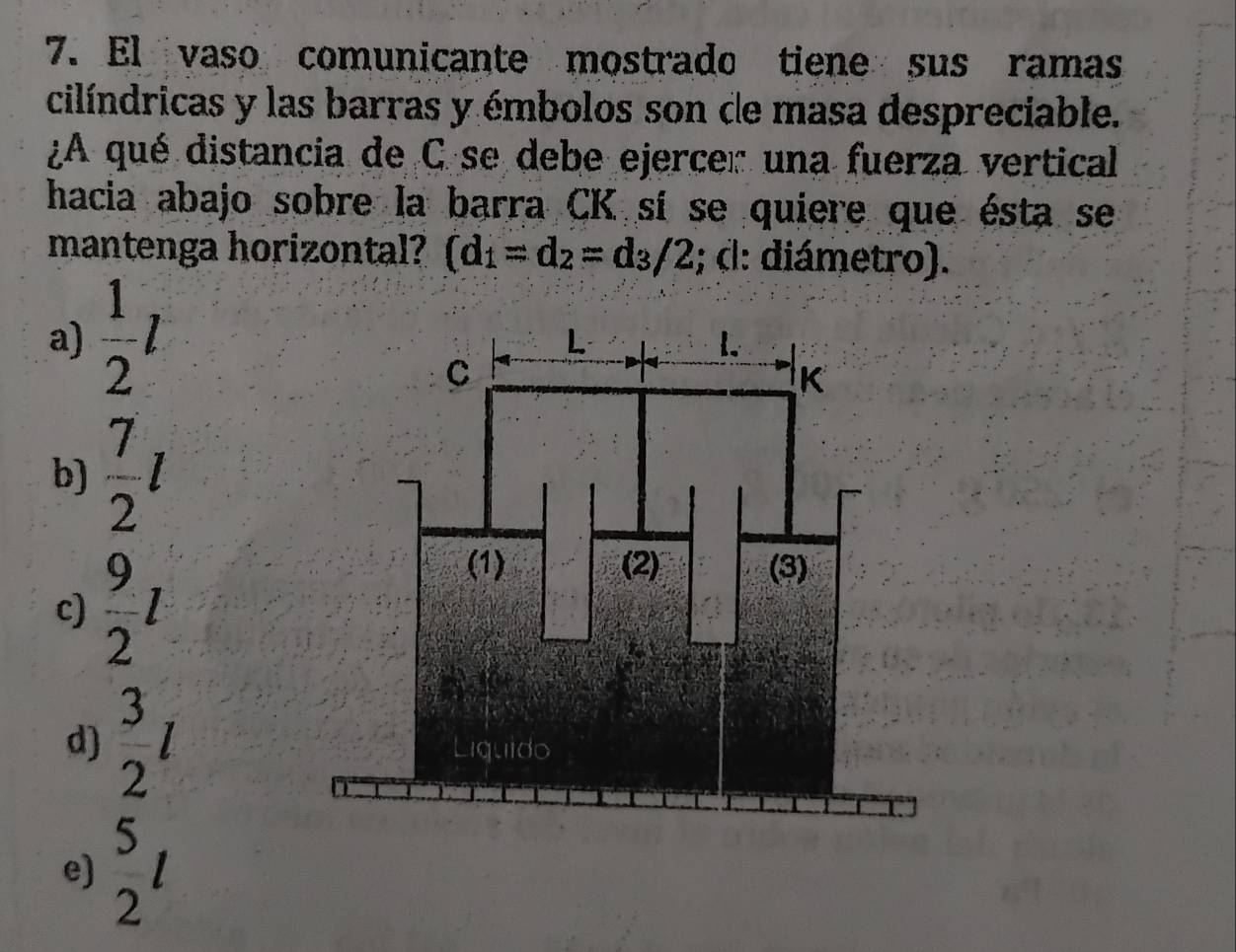 El vaso comunicante mostrado tiene sus ramas
cilíndricas y las barras y émbolos son de masa despreciable.
¿A qué distancia de C se debe ejercer una fuerza vertical
hacia abajo sobre la barra CK sí se quiere que ésta se
mantenga horizontal? (d_1=d_2=d_3/2; d: diámetro).
a)  1/2 l
b)  7/2 l
c)  9/2 l
d)  3/2 l
e)  5/2 l