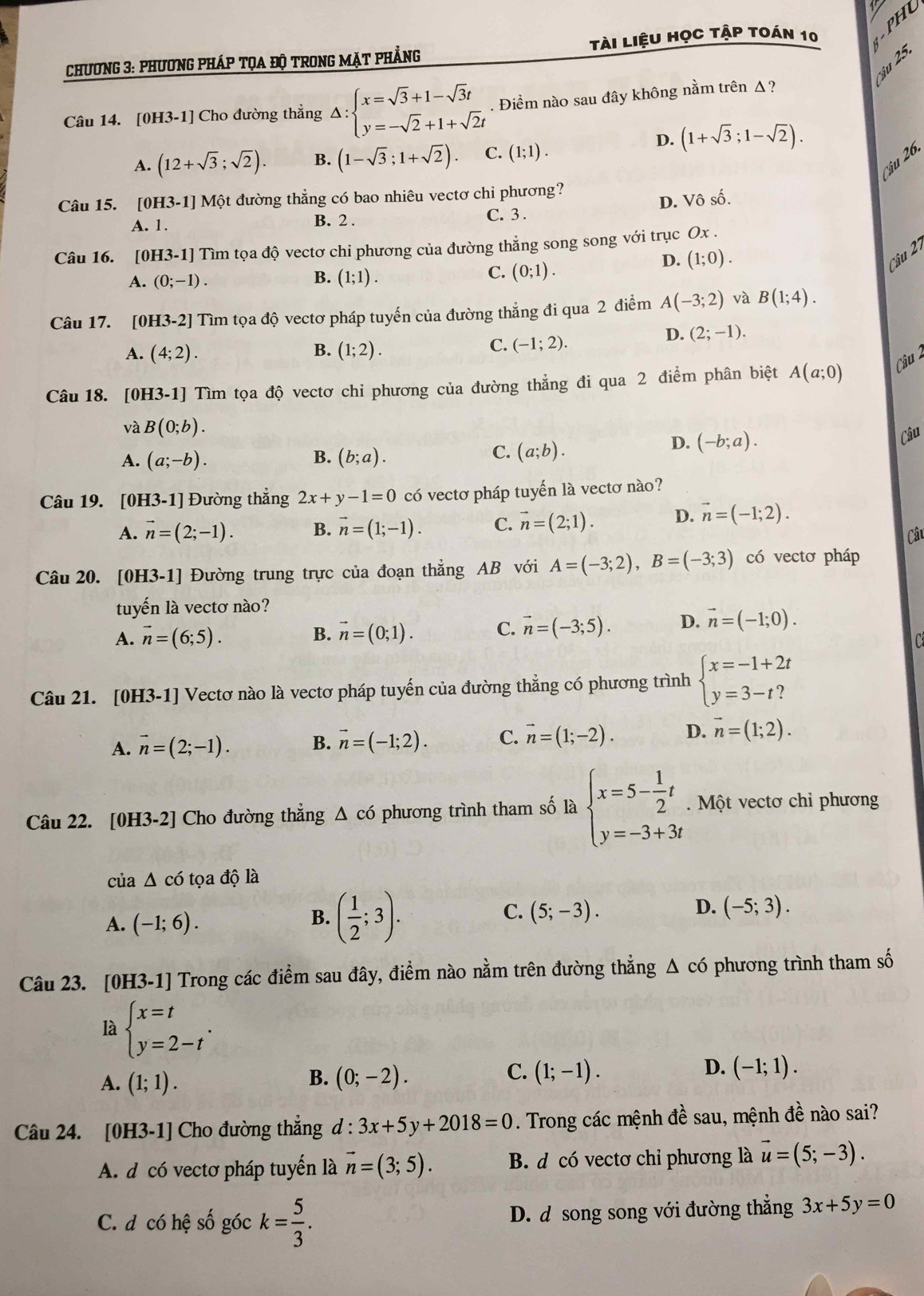 Chương 3: phương phÁp tọa độ trong mặt phẳng tài liệu học tập toán 10   H 
ậu 25.
Câu 14. [0H3-1] Cho đường thẳng Delta :beginarrayl x=sqrt(3)+1-sqrt(3)t y=-sqrt(2)+1+sqrt(2)tendarray.. Điểm nào sau đây không nằm trên Δ?
D. (1+sqrt(3);1-sqrt(2)).
A. (12+sqrt(3);sqrt(2)). B. (1-sqrt(3);1+sqrt(2)). C. (1;1).
Câu 26.
Câu 15. [0H3-1] Một đường thẳng có bao nhiêu vectơ chi phương?
A. 1. B. 2 . C. 3. D. Vô số.
Câu 16. [0H3-1] Tìm tọa độ vectơ chi phương của đường thẳng song song với trục Ox .
Câu 1
A. (0;-1).
B. (1;1).
C. (0;1).
D. (1;0).
Câu 17. [0H3-2] Tìm tọa độ vectơ pháp tuyến của đường thẳng đi qua 2 điểm A(-3;2) và B(1;4).
B.
A. (4;2). (1;2).
C. (-1;2).
D. (2;-1).
Câu 2
Câu 18. [0H3-1] Tìm tọa độ vectơ chi phương của đường thẳng đi qua 2 điểm phân biệt A(a;0)
và B(0;b).
D. (-b;a).
Câu
A. (a;-b). B. (b;a).
C. (a;b).
Câu 19. [0H3 -1] | Đường thẳng 2x+y-1=0 có vectơ pháp tuyến là vectơ nào?
A. vector n=(2;-1). B. vector n=(1;-1). C. vector n=(2;1). D. vector n=(-1;2).
Câu
Câu 20. [0H3-1] Đường trung trực của đoạn thẳng AB với A=(-3;2),B=(-3;3) có vectơ pháp
tuyến là vectơ nào?
A. vector n=(6;5). B. vector n=(0;1). C. vector n=(-3;5). D. vector n=(-1;0).

Câu 21. [0H3-1] Vectơ nào là vectơ pháp tuyến của đường thẳng có phương trình beginarrayl x=-1+2t y=3-t?endarray.
A. vector n=(2;-1). B. vector n=(-1;2). C. vector n=(1;-2). D. vector n=(1;2).
Câu 22. [0H3-2] Cho đường thẳng Δ có phương trình tham số là beginarrayl x=5- 1/2 t y=-3+3tendarray..  Một vectơ chỉ phương
của Δ có tọa độ là
A. (-1;6).
B. ( 1/2 ;3).
D.
C. (5;-3). (-5;3).
Câu 23. [0H3-1] Trong các điểm sau đây, điểm nào nằm trên đường thẳng △ c6 phương trình tham số
là beginarrayl x=t y=2-tendarray. .
A. (1;1). (0;-2). (1;-1). (-1;1).
B.
C.
D.
Câu 24. [0H3-1] Cho đường thẳng d:3x+5y+2018=0. Trong các mệnh đề sau, mệnh đề nào sai?
A. d có vectơ pháp tuyến là vector n=(3;5). B. d có vectơ chỉ phương là vector u=(5;-3).
C. d có hệ số góc k= 5/3 . D. d song song với đường thẳng 3x+5y=0