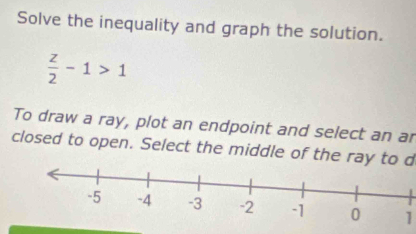 Solve the inequality and graph the solution.
 z/2 -1>1
To draw a ray, plot an endpoint and select an ar 
closed to open. Select the middle of the ray to d
1