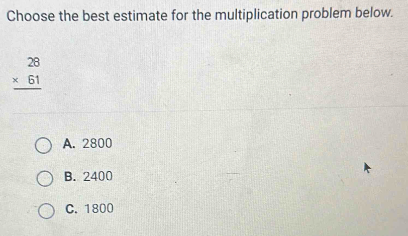 Choose the best estimate for the multiplication problem below.
beginarrayr 28 * 61 hline endarray
A. 2800
B. 2400
C. 1800