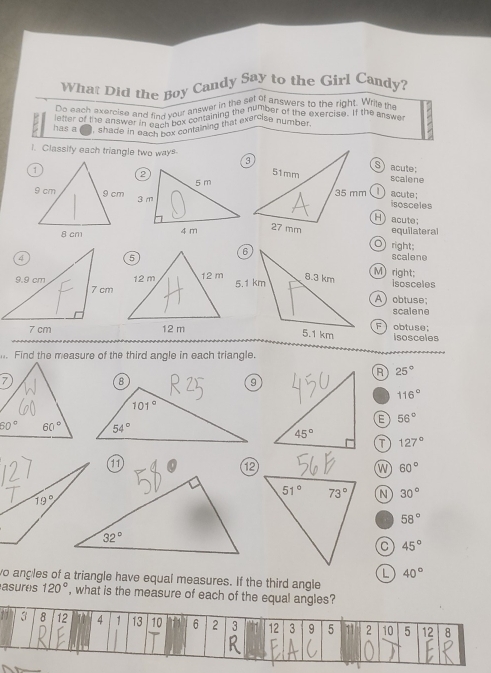 What Did the Boy Candy Say to the Girl Candy?
Do each exercise and find your answar in the , num inswers to the right. Wrile the
etter of the answo and find your containing we arcise n of the exercise. If the answ
has a ) , shade in eachch i containing that exercise number.
i. Classify each triangle two ways
S acute:
scalene
1) acute:
isosceles
H) acute;
equilateral
O right;
scalene
M) right:
isosceles
A obtuse;
scalene
F  obtuse:
isosceles
h. Find the measure of the third angle in each triangle.
R 25°
116°
56°
T 127°
11
⑫
w 60°
N 30°
58°
C 45°
L 40°
wo angles of a triangle have equal measures. If the third angle
asures 120° , what is the measure of each of the equal angles?