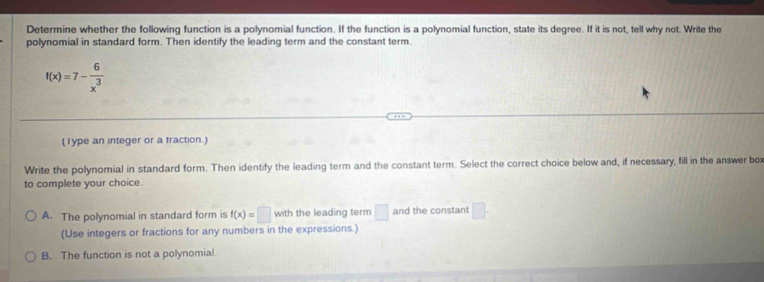 Determine whether the following function is a polynomial function. If the function is a polynomial function, state its degree. If it is not, tell why not. Write the
polynomial in standard form. Then identify the leading term and the constant term.
f(x)=7- 6/x^3 
(1ype an integer or a fraction.)
Write the polynomial in standard form. Then identify the leading term and the constant term. Select the correct choice below and, if necessary, fill in the answer box
to complete your choice.
A. The polynomial in standard form is f(x)=□ with the leading term □ and the constant □. 
(Use integers or fractions for any numbers in the expressions.)
B. The function is not a polynomial.