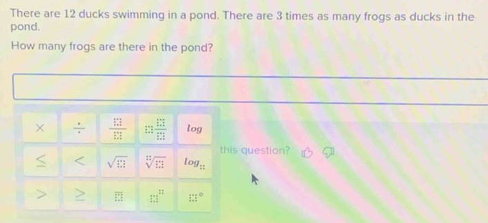 There are 12 ducks swimming in a pond. There are 3 times as many frogs as ducks in the 
pond. 
How many frogs are there in the pond? 
× : frac  (a+c)/a+c  (a+c)/a+c  beginarrayr 2x+1= b/a = b/a  b= c/a = b/a   c/a = b/a   c/a = b/a endarray log 
this question? 
< < <tex>sqrt(□ ) sqrt[:](::) log;: 
: : 
 overline □ 