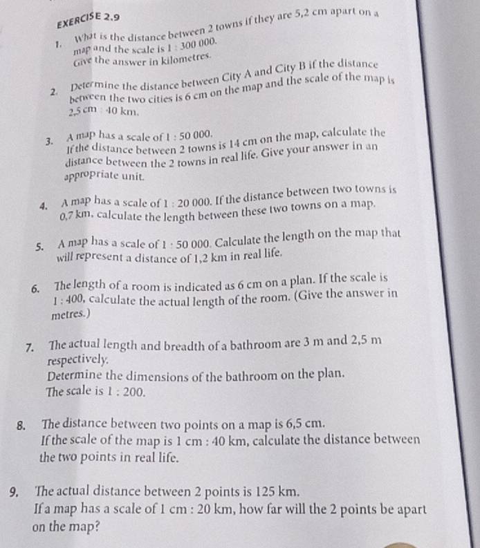 What is the distance between 2 towns if they are 5,2 cm apart on a 
map and the scale is 1:300 000. 
Give the answer in kilometres. 
2. Determine the distance between City A and City B if the distance 
between the two cities is 6 cm on the map and the scale of the map is
2.5cm:40km. 
3. A map has a scale of 1:50 0 )0 
If the distance between 2 towns is 14 cm on the map, calculate the 
distance between the 2 towns in real life. Give your answer in an 
appropriate unit. 
4. A map has a scale of 1:20 000. If the distance between two towns is
0,7 km. calculate the length between these two towns on a map. 
000. Calculate the length on the map that 
5. A map has a scale of 1:50 000
will represent a distance of 1,2 km in real life. 
6. The length of a room is indicated as 6 cm on a plan. If the scale is
1:400 , calculate the actual length of the room. (Give the answer in
metres.) 
7. The actual length and breadth of a bathroom are 3 m and 2,5 m
respectively. 
Determine the dimensions of the bathroom on the plan. 
The scale is 1:200. 
8. The distance between two points on a map is 6,5 cm. 
If the scale of the map is 1 cm : 40 km, calculate the distance between 
the two points in real life. 
9, The actual distance between 2 points is 125 km. 
If a map has a scale of 1 cm : 20 km, how far will the 2 points be apart 
on the map?