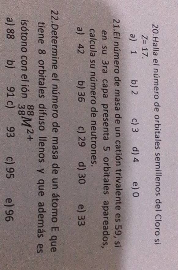 Halla el número de orbitales semillenos del Cloro si
Z=17.
a) 1 b) 2 c) 3 d) 4 e) 0
21.El número de masa de un catión trivalente es 59, si
en su 3ra capa presenta 5 orbitales apareados,
calcula su número de neutrones.
a) 42 b) 36 c) 29 d) 30 e) 33
22.Determine el número de masa de un átomo E que
tiene 8 orbitales difuso llenos y que además es
isótono con el ión _(38)^(88)M^(2+)
a) 88 b) 91 c) a 93 c) 95 e) 96