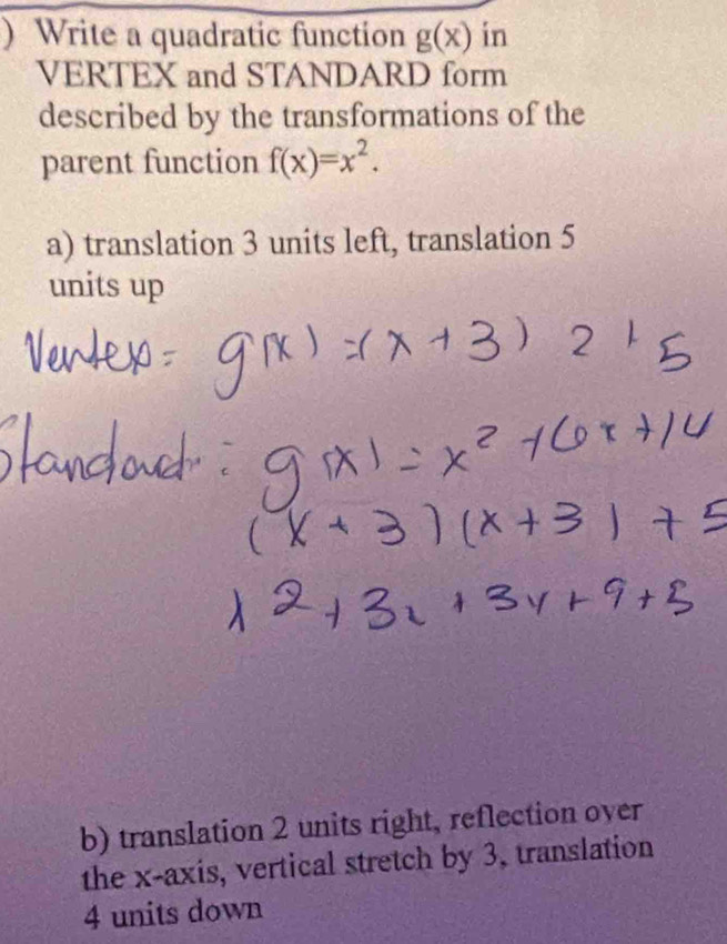 ) Write a quadratic function g(x) in 
VERTEX and STANDARD form 
described by the transformations of the 
parent function f(x)=x^2. 
a) translation 3 units left, translation 5
units up 
b) translation 2 units right, reflection over 
the x-axis, vertical stretch by 3, translation
4 units down