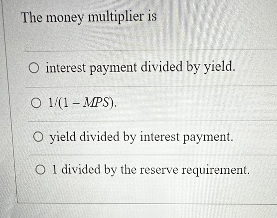 The money multiplier is
interest payment divided by yield.
1/(1-MPS).
yield divided by interest payment.
1 divided by the reserve requirement.