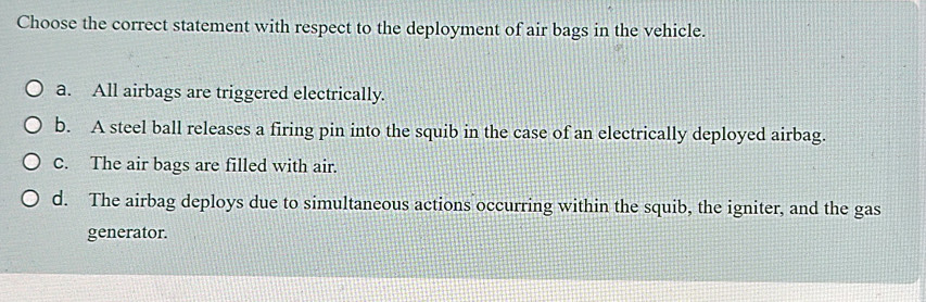 Choose the correct statement with respect to the deployment of air bags in the vehicle.
a. All airbags are triggered electrically.
b. A steel ball releases a firing pin into the squib in the case of an electrically deployed airbag.
C. The air bags are filled with air.
d. The airbag deploys due to simultaneous actions occurring within the squib, the igniter, and the gas
generator.